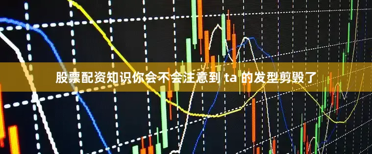 股票配资知识你会不会注意到 ta 的发型剪毁了