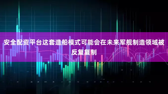 安全配资平台这套造船模式可能会在未来军舰制造领域被反复复制