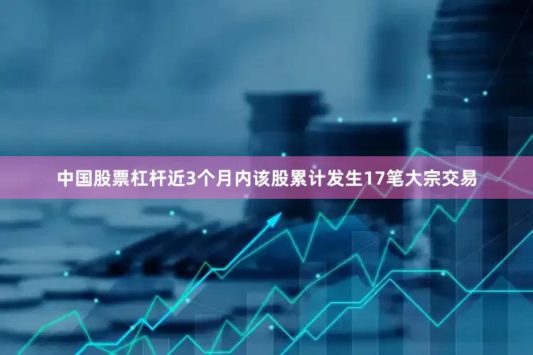 中国股票杠杆近3个月内该股累计发生17笔大宗交易