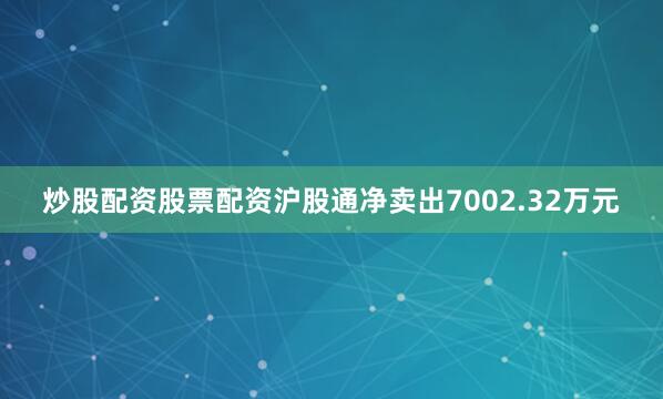 炒股配资股票配资沪股通净卖出7002.32万元