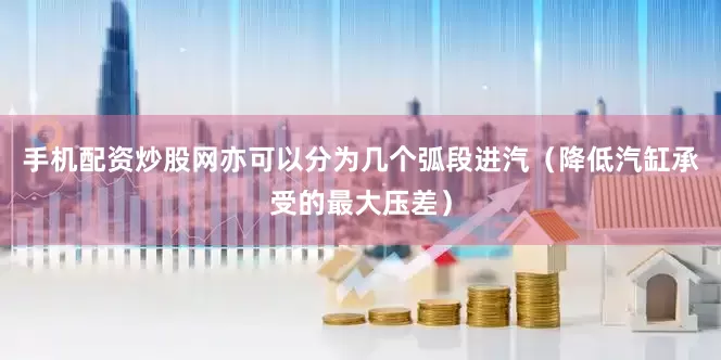 手机配资炒股网亦可以分为几个弧段进汽（降低汽缸承受的最大压差）